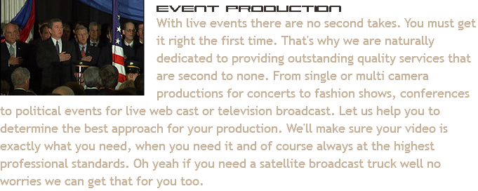 ﷯Event Production
With live events there are no second takes. You must get it right the first time. That's why we are naturally dedicated to providing outstanding quality services that are second to none. From single or multi camera productions for concerts to fashion shows, conferences to political events for live web cast or television broadcast. Let us help you to determine the best approach for your production. We'll make sure your video is exactly what you need, when you need it and of course always at the highest professional standards. Oh yeah if you need a satellite broadcast truck well no worries we can get that for you too. 