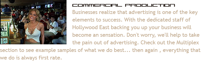 ﷯Commercial Production Businesses realize that advertising is one of the key elements to success. With the dedicated staff of Hollywood East backing you up your business will become an sensation. Don't worry, we'll help to take the pain out of advertising. Check out the Multiplex section to see example samples of what we do best... then again , everything that we do is always first rate.