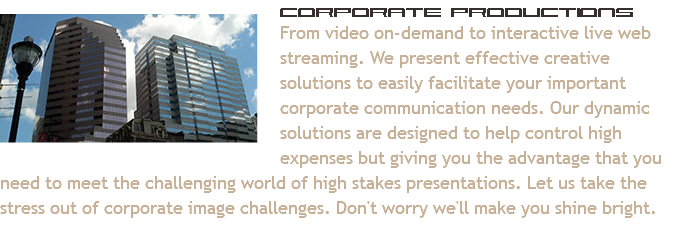 ﷯Corporate Productions
From video on-demand to interactive live web streaming. We present effective creative solutions to easily facilitate your important corporate communication needs. Our dynamic solutions are designed to help control high expenses but giving you the advantage that you need to meet the challenging world of high stakes presentations. Let us take the stress out of corporate image challenges. Don't worry we'll make you shine bright.