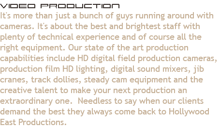 Video Production
It's more than just a bunch of guys running around with cameras. It's about the best and brightest staff with plenty of technical experience and of course all the right equipment. Our state of the art production capabilities include HD digital field production cameras, production film HD lighting, digital sound mixers, jib cranes, track dollies, steady cam equipment and the creative talent to make your next production an extraordinary one. Needless to say when our clients demand the best they always come back to Hollywood East Productions.
