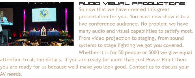 ﷯Audio Visual Productions
So now that we have created this great presentation for you. You must now show it to a live conference audience. No problem we have many audio and visual capabilities to satisfy most. From video projection to staging, from sound systems to stage lighting we got you covered. Whether it is for 50 people or 5000 we give equal attention to all the details. If you are ready for more than just Power Point then you are ready for us because we'll make you look good. Contact us to discuss your AV needs.